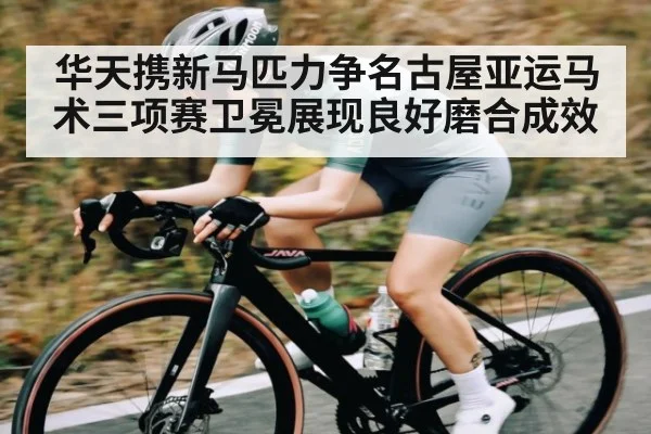 华天携新马匹力争名古屋亚运马术三项赛卫冕展现良好磨合成效