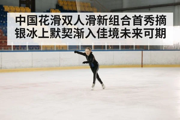 中国花滑双人滑新组合首秀摘银冰上默契渐入佳境未来可期
