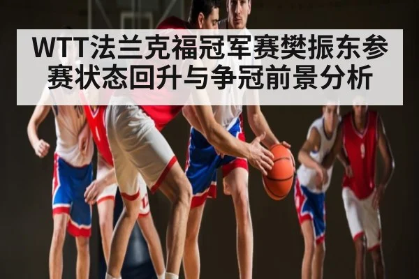WTT法兰克福冠军赛樊振东参赛状态回升与争冠前景分析