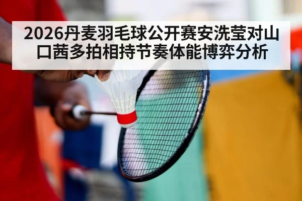 2026丹麦羽毛球公开赛安洗莹对山口茜多拍相持节奏体能博弈分析